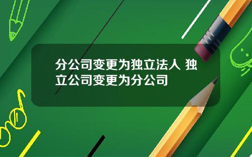分公司变更为独立法人 独立公司变更为分公司