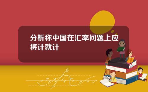 分析称中国在汇率问题上应将计就计