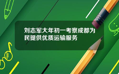 刘志军大年初一考察成都为民提供优质运输服务