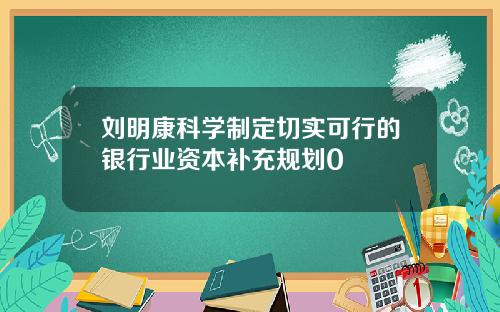 刘明康科学制定切实可行的银行业资本补充规划0