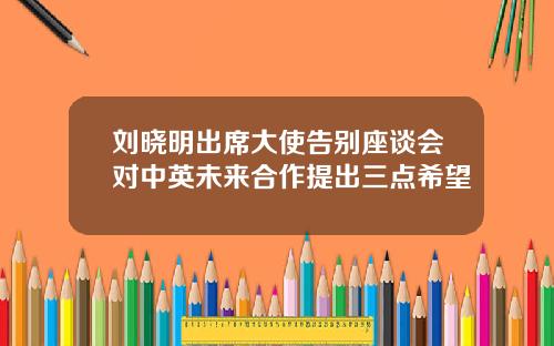 刘晓明出席大使告别座谈会对中英未来合作提出三点希望