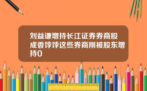 刘益谦增持长江证券券商股成香饽饽这些券商刚被股东增持0