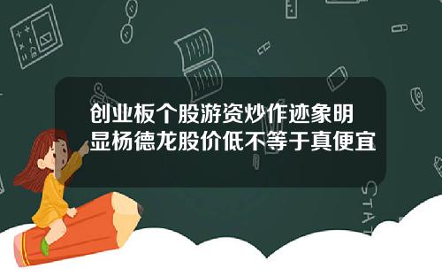 创业板个股游资炒作迹象明显杨德龙股价低不等于真便宜