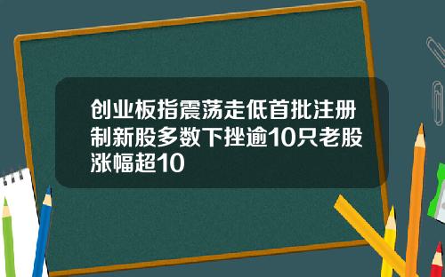 创业板指震荡走低首批注册制新股多数下挫逾10只老股涨幅超10