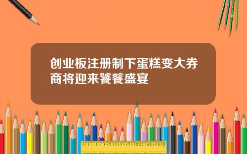 创业板注册制下蛋糕变大券商将迎来饕餮盛宴