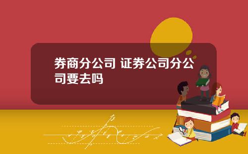 券商分公司 证券公司分公司要去吗