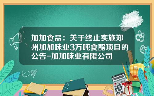 加加食品：关于终止实施郑州加加味业3万吨食醋项目的公告-加加味业有限公司