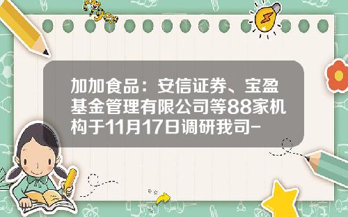 加加食品：安信证券、宝盈基金管理有限公司等88家机构于11月17日调研我司-中金信诺财富管理有限公司