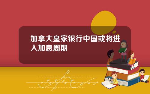 加拿大皇家银行中国或将进入加息周期