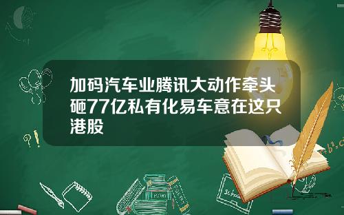 加码汽车业腾讯大动作牵头砸77亿私有化易车意在这只港股