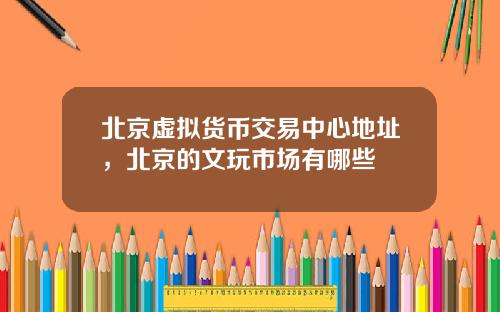 北京虚拟货币交易中心地址,北京的文玩市场有哪些