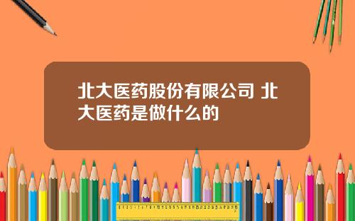 北大医药股份有限公司 北大医药是做什么的