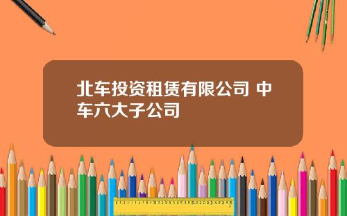 北车投资租赁有限公司 中车六大子公司