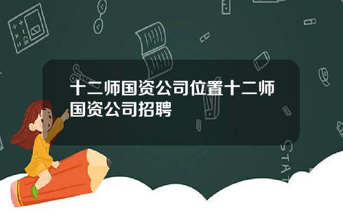 十二师国资公司位置十二师国资公司招聘
