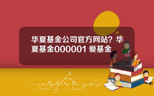 华夏基金公司官方网站?华夏基金000001 爱基金