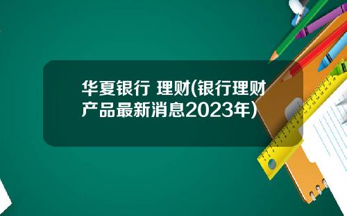 华夏银行 理财(银行理财产品最新消息2023年)