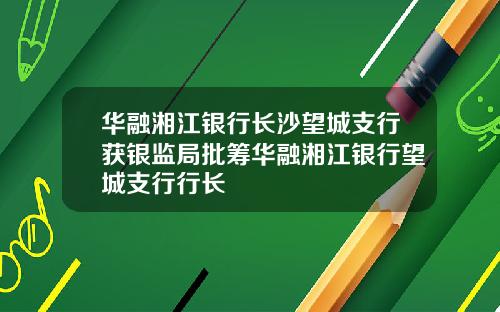 华融湘江银行长沙望城支行获银监局批筹华融湘江银行望城支行行长