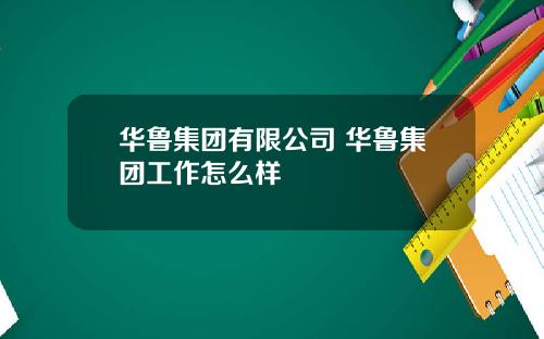 华鲁集团有限公司 华鲁集团工作怎么样