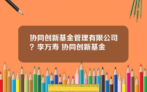 协同创新基金管理有限公司?李万寿 协同创新基金