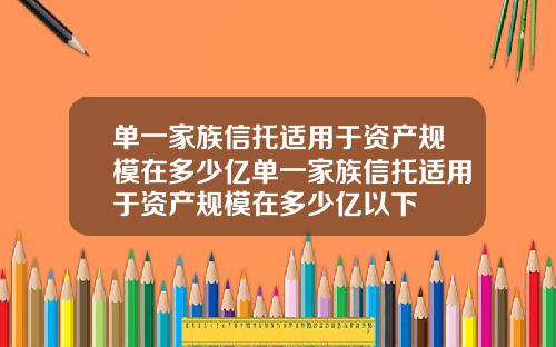 单一家族信托适用于资产规模在多少亿单一家族信托适用于资产规模在多少亿以下