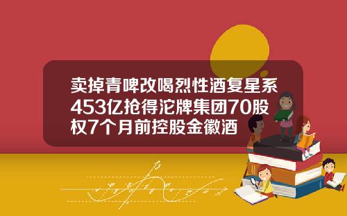 卖掉青啤改喝烈性酒复星系453亿抢得沱牌集团70股权7个月前控股金徽酒