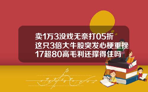 卖1万3没戏无奈打05折这只3倍大牛股突发心梗重挫17超80高毛利还撑得住吗