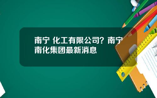 南宁 化工有限公司?南宁南化集团最新消息