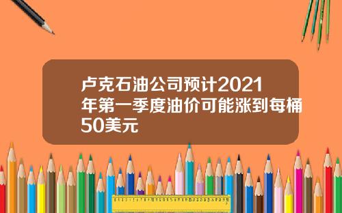卢克石油公司预计2021年第一季度油价可能涨到每桶50美元