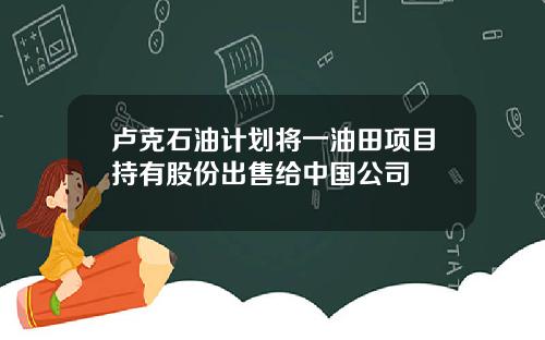 卢克石油计划将一油田项目持有股份出售给中国公司