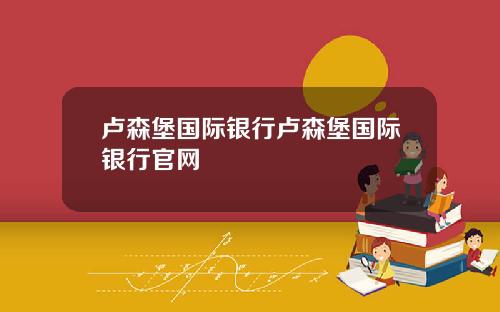 卢森堡国际银行卢森堡国际银行官网