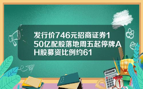 发行价746元招商证券150亿配股落地周五起停牌AH股募资比例约61