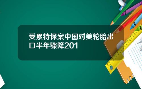 受累特保案中国对美轮胎出口半年骤降201