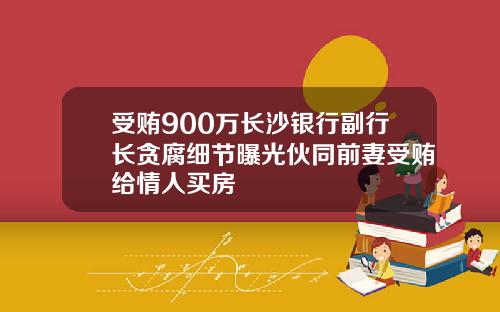 受贿900万长沙银行副行长贪腐细节曝光伙同前妻受贿给情人买房