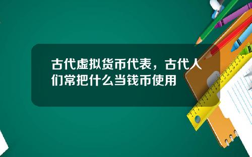 古代虚拟货币代表,古代人们常把什么当钱币使用
