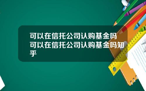 可以在信托公司认购基金吗可以在信托公司认购基金吗知乎