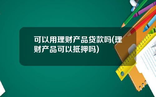 可以用理财产品贷款吗(理财产品可以抵押吗)