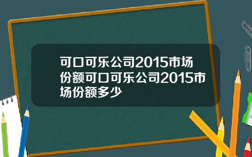可口可乐公司2015市场份额可口可乐公司2015市场份额多少
