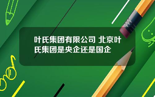 叶氏集团有限公司 北京叶氏集团是央企还是国企