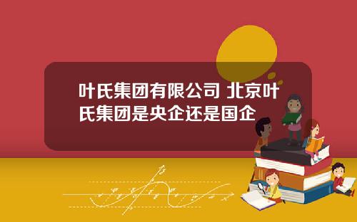 叶氏集团有限公司 北京叶氏集团是央企还是国企