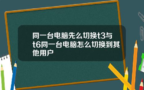 同一台电脑先么切换t3与t6同一台电脑怎么切换到其他用户