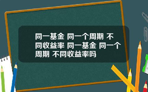 同一基金 同一个周期 不同收益率 同一基金 同一个周期 不同收益率吗