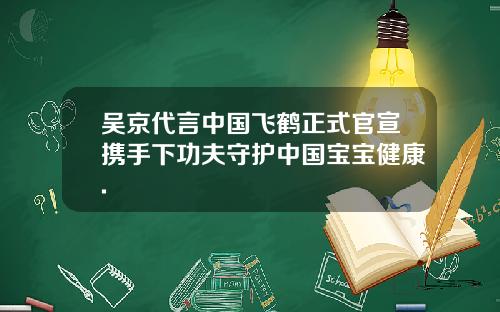 吴京代言中国飞鹤正式官宣携手下功夫守护中国宝宝健康.
