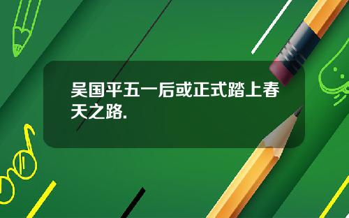 吴国平五一后或正式踏上春天之路.