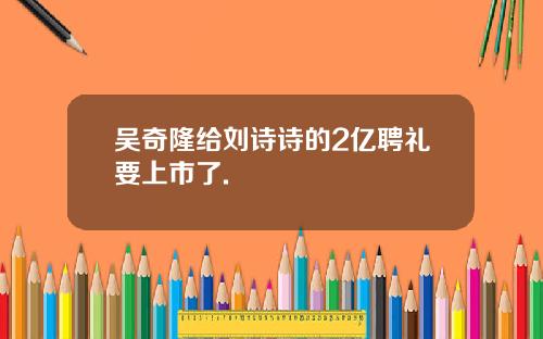 吴奇隆给刘诗诗的2亿聘礼要上市了.