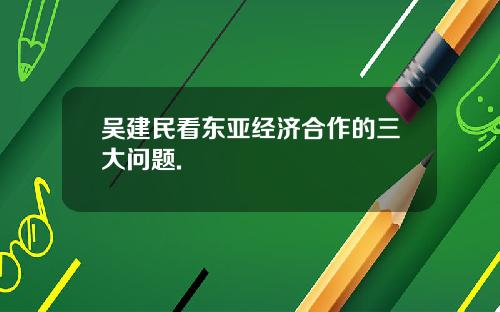 吴建民看东亚经济合作的三大问题.