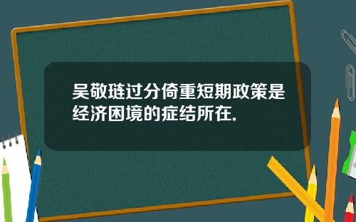 吴敬琏过分倚重短期政策是经济困境的症结所在.