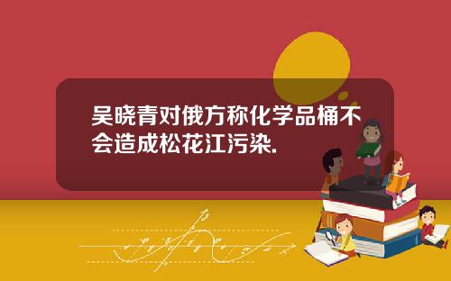 吴晓青对俄方称化学品桶不会造成松花江污染.