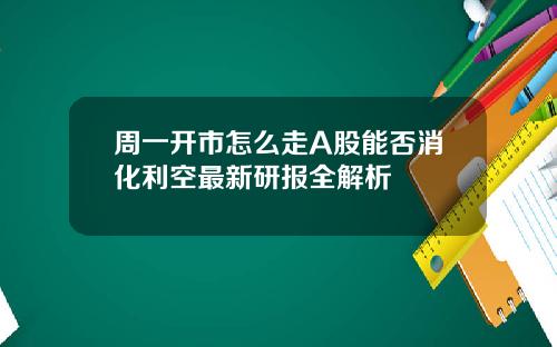 周一开市怎么走A股能否消化利空最新研报全解析