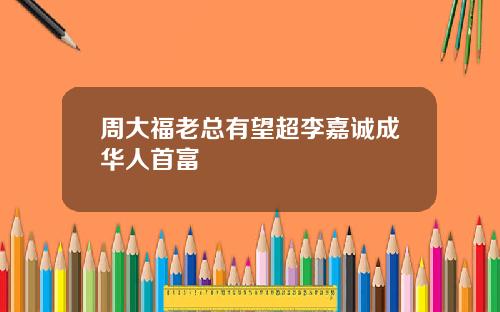 周大福老总有望超李嘉诚成华人首富