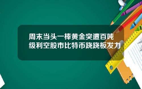 周末当头一棒黄金突遭百吨级利空股市比特币跷跷板发力
